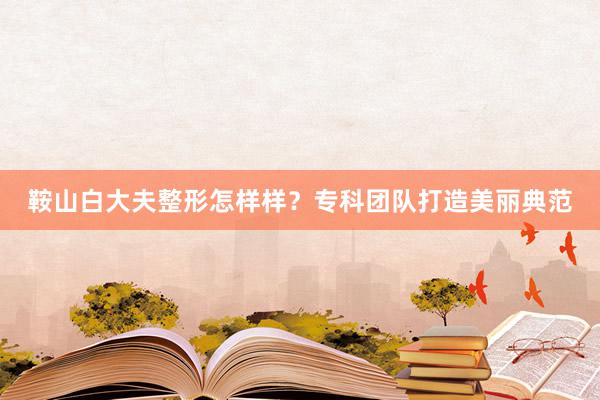 鞍山白大夫整形怎样样？专科团队打造美丽典范