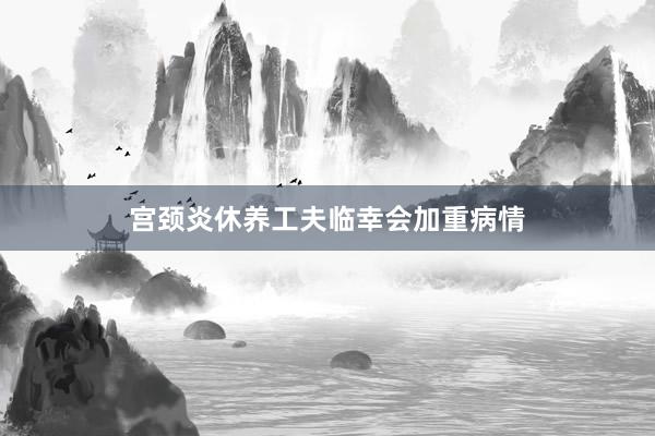 宫颈炎休养工夫临幸会加重病情