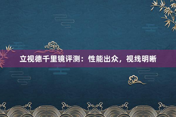 立视德千里镜评测：性能出众，视线明晰