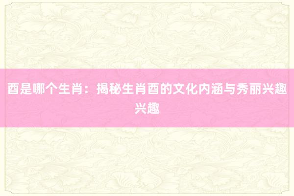 酉是哪个生肖：揭秘生肖酉的文化内涵与秀丽兴趣兴趣