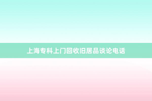 上海专科上门回收旧居品谈论电话