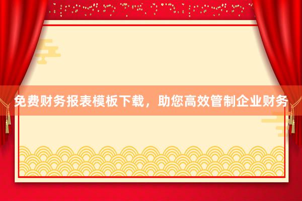 免费财务报表模板下载，助您高效管制企业财务